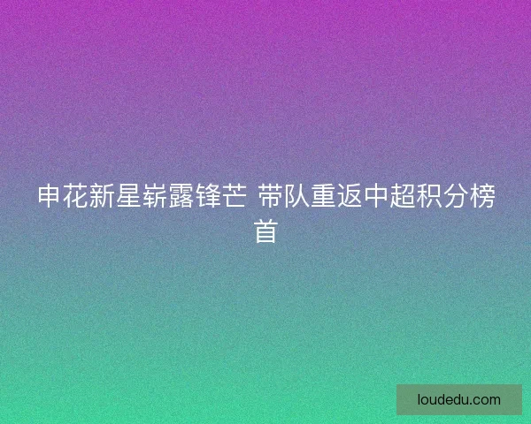 申花新星崭露锋芒 带队重返中超积分榜首