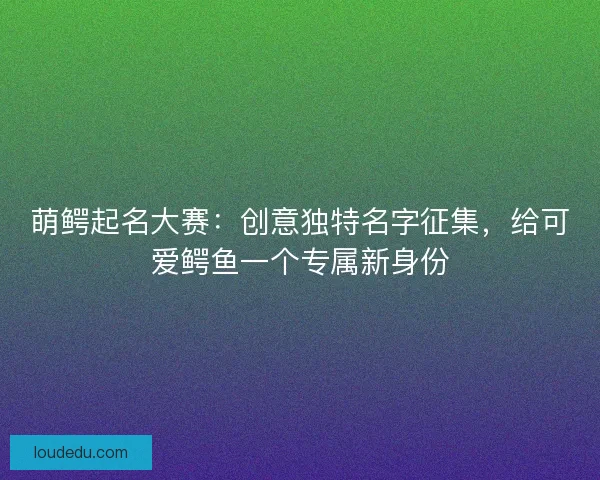 萌鳄起名大赛：创意独特名字征集，给可爱鳄鱼一个专属新身份