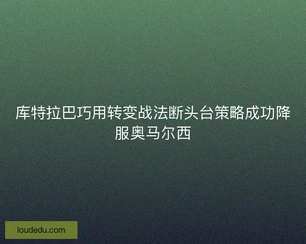 库特拉巴巧用转变战法断头台策略成功降服奥马尔西 库特拉巴巧用转变战法断头台策略成功降服奥马尔西
