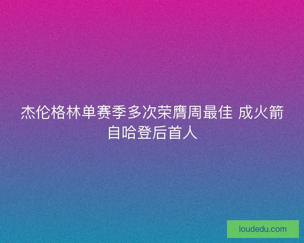 杰伦格林单赛季多次荣膺周最佳 成火箭自哈登后首人 杰伦格林单赛季多次荣膺周最佳 成火箭自哈登后首人