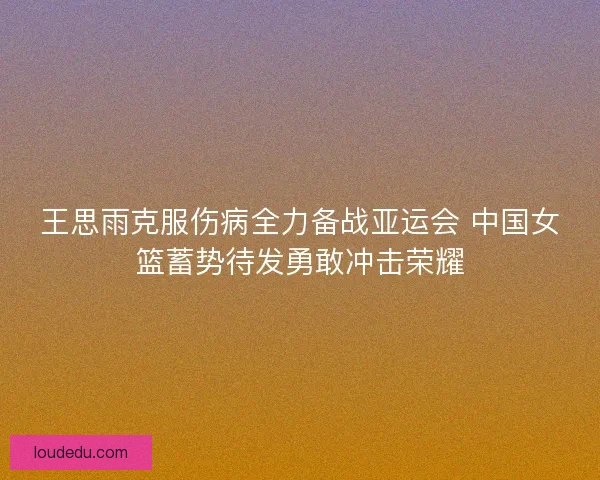 王思雨克服伤病全力备战亚运会 中国女篮蓄势待发勇敢冲击荣耀 王思雨克服伤病全力备战亚运会 中国女篮蓄势待发勇敢冲击荣耀