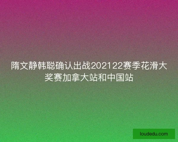 隋文静韩聪确认出战202122赛季花滑大奖赛加拿大站和中国站 隋文静韩聪确认出战202122赛季花滑大奖赛加拿大站和中国站