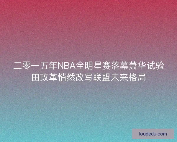 二零一五年NBA全明星赛落幕萧华试验田改革悄然改写联盟未来格局 二零一五年NBA全明星赛落幕萧华试验田改革悄然改写联盟未来格局