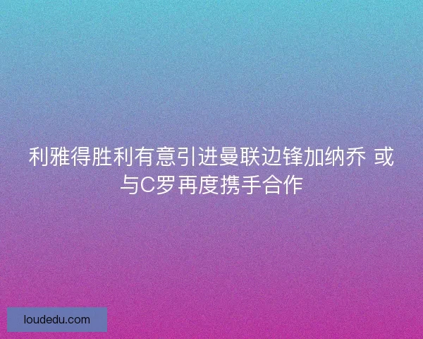 利雅得胜利有意引进曼联边锋加纳乔 或与C罗再度携手合作