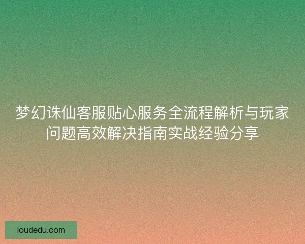 梦幻诛仙客服贴心服务全流程解析与玩家问题高效解决指南实战经验分享