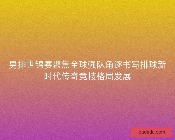男排世锦赛聚焦全球强队角逐书写排球新时代传奇竞技格局发展