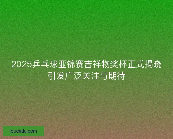 2025乒乓球亚锦赛吉祥物奖杯正式揭晓引发广泛关注与期待