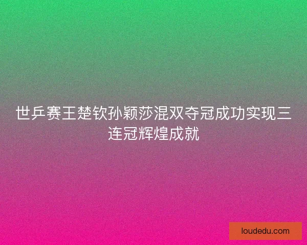 世乒赛王楚钦孙颖莎混双夺冠成功实现三连冠辉煌成就