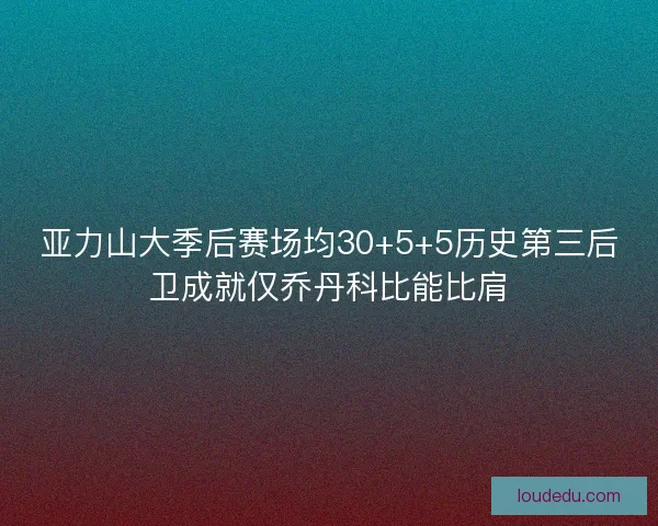 亚力山大季后赛场均30+5+5历史第三后卫成就仅乔丹科比能比肩