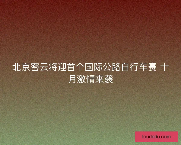 北京密云将迎首个国际公路自行车赛 十月激情来袭 北京密云将迎首个国际公路自行车赛 十月激情来袭