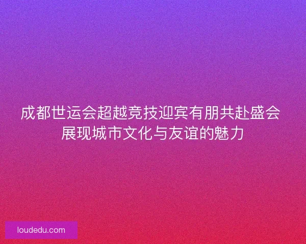 成都世运会超越竞技迎宾有朋共赴盛会 展现城市文化与友谊的魅力