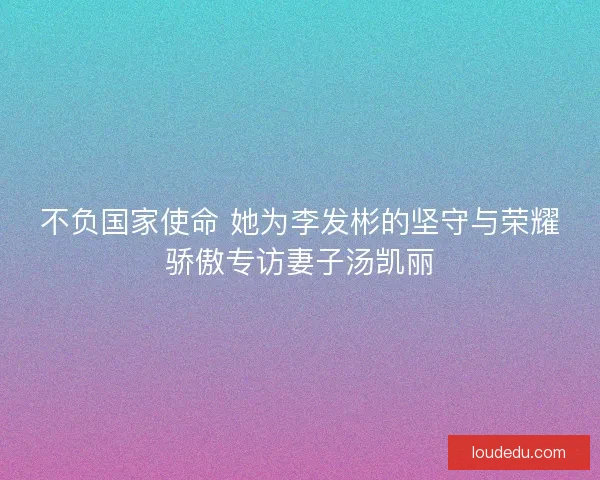 不负国家使命 她为李发彬的坚守与荣耀骄傲专访妻子汤凯丽 不负国家使命 她为李发彬的坚守与荣耀骄傲专访妻子汤凯丽