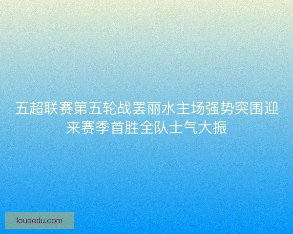 五超联赛第五轮战罢丽水主场强势突围迎来赛季首胜全队士气大振 五超联赛第五轮战罢丽水主场强势突围迎来赛季首胜全队士气大振