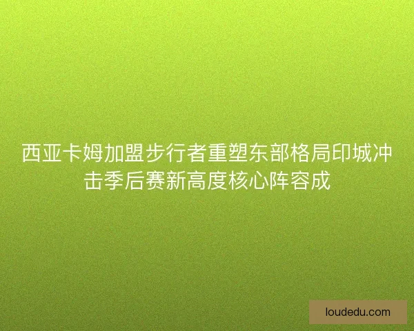 西亚卡姆加盟步行者重塑东部格局印城冲击季后赛新高度核心阵容成 西亚卡姆加盟步行者重塑东部格局印城冲击季后赛新高度核心阵容成